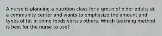 A nurse is planning a nutrition class for a group of older adults at a community center and wants to emphasize the amount and types of fat in some foods versus others. Which teaching method is best for the nurse to use?