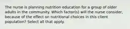 The nurse is planning nutrition education for a group of older adults in the community. Which factor(s) will the nurse consider, because of the effect on nutritional choices in this client population? Select all that apply.