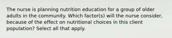 The nurse is planning nutrition education for a group of older adults in the community. Which factor(s) will the nurse consider, because of the effect on nutritional choices in this client population? Select all that apply.