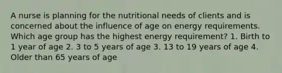 A nurse is planning for the nutritional needs of clients and is concerned about the influence of age on energy requirements. Which age group has the highest energy requirement? 1. Birth to 1 year of age 2. 3 to 5 years of age 3. 13 to 19 years of age 4. Older than 65 years of age