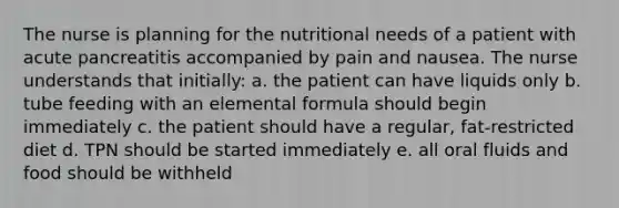 The nurse is planning for the nutritional needs of a patient with acute pancreatitis accompanied by pain and nausea. The nurse understands that initially: a. the patient can have liquids only b. tube feeding with an elemental formula should begin immediately c. the patient should have a regular, fat-restricted diet d. TPN should be started immediately e. all oral fluids and food should be withheld