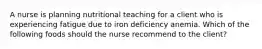 A nurse is planning nutritional teaching for a client who is experiencing fatigue due to iron deficiency anemia. Which of the following foods should the nurse recommend to the client?