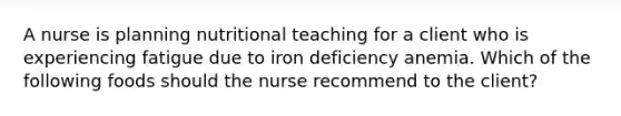 A nurse is planning nutritional teaching for a client who is experiencing fatigue due to iron deficiency anemia. Which of the following foods should the nurse recommend to the client?