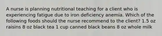 A nurse is planning nutritional teaching for a client who is experiencing fatigue due to iron deficiency anemia. Which of the following foods should the nurse recommend to the client? 1.5 oz raisins 8 oz black tea 1 cup canned black beans 8 oz whole milk