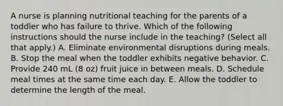 A nurse is planning nutritional teaching for the parents of a toddler who has failure to thrive. Which of the following instructions should the nurse include in the teaching? (Select all that apply.) A. Eliminate environmental disruptions during meals. B. Stop the meal when the toddler exhibits negative behavior. C. Provide 240 mL (8 oz) fruit juice in between meals. D. Schedule meal times at the same time each day. E. Allow the toddler to determine the length of the meal.