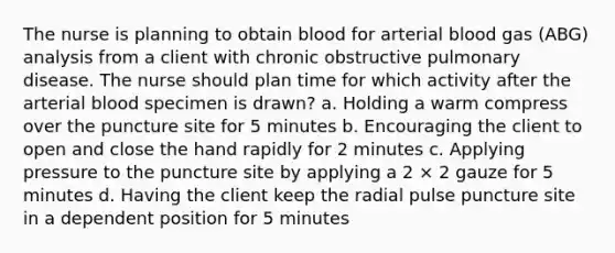 The nurse is planning to obtain blood for arterial blood gas (ABG) analysis from a client with chronic obstructive pulmonary disease. The nurse should plan time for which activity after the arterial blood specimen is drawn? a. Holding a warm compress over the puncture site for 5 minutes b. Encouraging the client to open and close the hand rapidly for 2 minutes c. Applying pressure to the puncture site by applying a 2 × 2 gauze for 5 minutes d. Having the client keep the radial pulse puncture site in a dependent position for 5 minutes