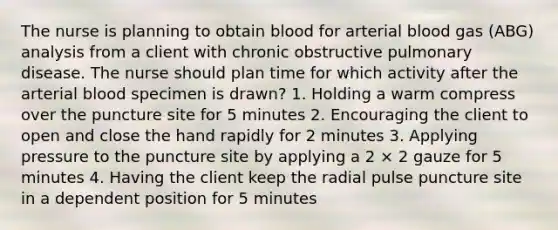 The nurse is planning to obtain blood for arterial blood gas (ABG) analysis from a client with chronic obstructive pulmonary disease. The nurse should plan time for which activity after the arterial blood specimen is drawn? 1. Holding a warm compress over the puncture site for 5 minutes 2. Encouraging the client to open and close the hand rapidly for 2 minutes 3. Applying pressure to the puncture site by applying a 2 × 2 gauze for 5 minutes 4. Having the client keep the radial pulse puncture site in a dependent position for 5 minutes