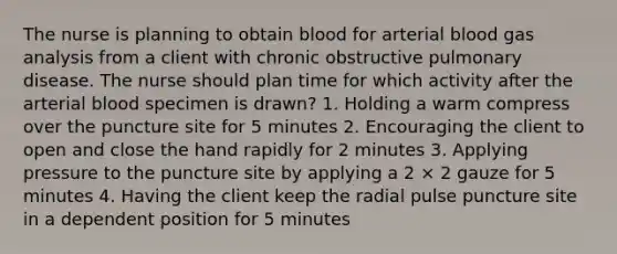 The nurse is planning to obtain blood for arterial blood gas analysis from a client with chronic obstructive pulmonary disease. The nurse should plan time for which activity after the arterial blood specimen is drawn? 1. Holding a warm compress over the puncture site for 5 minutes 2. Encouraging the client to open and close the hand rapidly for 2 minutes 3. Applying pressure to the puncture site by applying a 2 × 2 gauze for 5 minutes 4. Having the client keep the radial pulse puncture site in a dependent position for 5 minutes