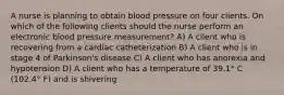 A nurse is planning to obtain blood pressure on four clients. On which of the following clients should the nurse perform an electronic blood pressure measurement? A) A client who is recovering from a cardiac catheterization B) A client who is in stage 4 of Parkinson's disease C) A client who has anorexia and hypotension D) A client who has a temperature of 39.1° C (102.4° F) and is shivering