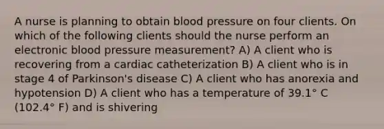 A nurse is planning to obtain blood pressure on four clients. On which of the following clients should the nurse perform an electronic blood pressure measurement? A) A client who is recovering from a cardiac catheterization B) A client who is in stage 4 of Parkinson's disease C) A client who has anorexia and hypotension D) A client who has a temperature of 39.1° C (102.4° F) and is shivering