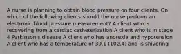 A nurse is planning to obtain blood pressure on four clients. On which of the following clients should the nurse perform an electronic blood pressure measurement? A client who is recovering from a cardiac catheterization A client who is in stage 4 Parkinson's disease A client who has anorexia and hypotension A client who has a temperature of 39.1 (102.4) and is shivering