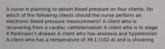 A nurse is planning to obtain blood pressure on four clients. On which of the following clients should the nurse perform an electronic blood pressure measurement? A client who is recovering from a cardiac catheterization A client who is in stage 4 Parkinson's disease A client who has anorexia and hypotension A client who has a temperature of 39.1 (102.4) and is shivering