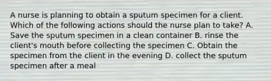 A nurse is planning to obtain a sputum specimen for a client. Which of the following actions should the nurse plan to take? A. Save the sputum specimen in a clean container B. rinse the client's mouth before collecting the specimen C. Obtain the specimen from the client in the evening D. collect the sputum specimen after a meal