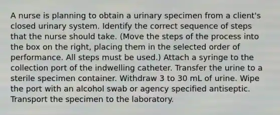 A nurse is planning to obtain a urinary specimen from a client's closed urinary system. Identify the correct sequence of steps that the nurse should take. (Move the steps of the process into the box on the right, placing them in the selected order of performance. All steps must be used.) Attach a syringe to the collection port of the indwelling catheter. Transfer the urine to a sterile specimen container. Withdraw 3 to 30 mL of urine. Wipe the port with an alcohol swab or agency specified antiseptic. Transport the specimen to the laboratory.