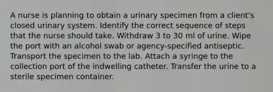 A nurse is planning to obtain a urinary specimen from a client's closed urinary system. Identify the correct sequence of steps that the nurse should take. Withdraw 3 to 30 ml of urine. Wipe the port with an alcohol swab or agency-specified antiseptic. Transport the specimen to the lab. Attach a syringe to the collection port of the indwelling catheter. Transfer the urine to a sterile specimen container.