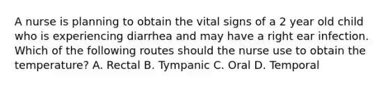 A nurse is planning to obtain the vital signs of a 2 year old child who is experiencing diarrhea and may have a right ear infection. Which of the following routes should the nurse use to obtain the temperature? A. Rectal B. Tympanic C. Oral D. Temporal