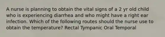 A nurse is planning to obtain the vital signs of a 2 yr old child who is experiencing diarrhea and who might have a right ear infection. Which of the following routes should the nurse use to obtain the temperature? Rectal Tympanic Oral Temporal