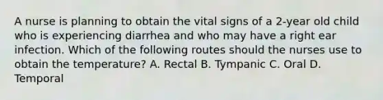 A nurse is planning to obtain the vital signs of a 2-year old child who is experiencing diarrhea and who may have a right ear infection. Which of the following routes should the nurses use to obtain the temperature? A. Rectal B. Tympanic C. Oral D. Temporal