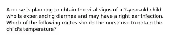 A nurse is planning to obtain the vital signs of a 2-year-old child who is experiencing diarrhea and may have a right ear infection. Which of the following routes should the nurse use to obtain the child's temperature?