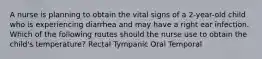 A nurse is planning to obtain the vital signs of a 2-year-old child who is experiencing diarrhea and may have a right ear infection. Which of the following routes should the nurse use to obtain the child's temperature? Rectal Tympanic Oral Temporal