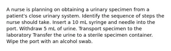 A nurse is planning on obtaining a urinary specimen from a patient's close urinary system. Identify the sequence of steps the nurse should take. Insert a 10 mL syringe and needle into the port. Withdraw 5 mL of urine. Transport specimen to the laboratory Transfer the urine to a sterile specimen container. Wipe the port with an alcohol swab.