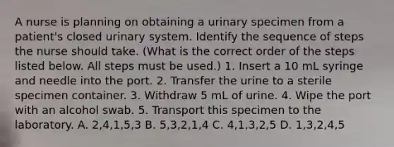 A nurse is planning on obtaining a urinary specimen from a patient's closed urinary system. Identify the sequence of steps the nurse should take. (What is the correct order of the steps listed below. All steps must be used.) 1. Insert a 10 mL syringe and needle into the port. 2. Transfer the urine to a sterile specimen container. 3. Withdraw 5 mL of urine. 4. Wipe the port with an alcohol swab. 5. Transport this specimen to the laboratory. A. 2,4,1,5,3 B. 5,3,2,1,4 C. 4,1,3,2,5 D. 1,3,2,4,5