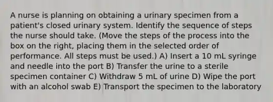 A nurse is planning on obtaining a urinary specimen from a patient's closed urinary system. Identify the sequence of steps the nurse should take. (Move the steps of the process into the box on the right, placing them in the selected order of performance. All steps must be used.) A) Insert a 10 mL syringe and needle into the port B) Transfer the urine to a sterile specimen container C) Withdraw 5 mL of urine D) Wipe the port with an alcohol swab E) Transport the specimen to the laboratory