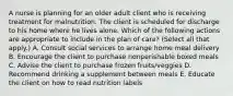 A nurse is planning for an older adult client who is receiving treatment for malnutrition. The client is scheduled for discharge to his home where he lives alone. Which of the following actions are appropriate to include in the plan of care? (Select all that apply.) A. Consult social services to arrange home meal delivery B. Encourage the client to purchase nonperishable boxed meals C. Advise the client to purchase frozen fruits/veggies D. Recommend drinking a supplement between meals E. Educate the client on how to read nutrition labels