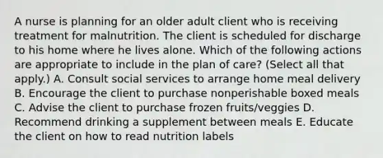 A nurse is planning for an older adult client who is receiving treatment for malnutrition. The client is scheduled for discharge to his home where he lives alone. Which of the following actions are appropriate to include in the plan of care? (Select all that apply.) A. Consult social services to arrange home meal delivery B. Encourage the client to purchase nonperishable boxed meals C. Advise the client to purchase frozen fruits/veggies D. Recommend drinking a supplement between meals E. Educate the client on how to read nutrition labels