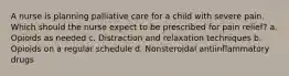 A nurse is planning palliative care for a child with severe pain. Which should the nurse expect to be prescribed for pain relief? a. Opioids as needed c. Distraction and relaxation techniques b. Opioids on a regular schedule d. Nonsteroidal antiinflammatory drugs