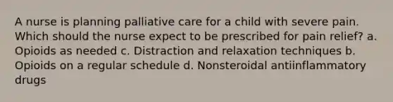 A nurse is planning palliative care for a child with severe pain. Which should the nurse expect to be prescribed for pain relief? a. Opioids as needed c. Distraction and relaxation techniques b. Opioids on a regular schedule d. Nonsteroidal antiinflammatory drugs