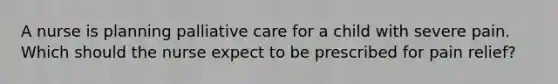 A nurse is planning palliative care for a child with severe pain. Which should the nurse expect to be prescribed for pain relief?