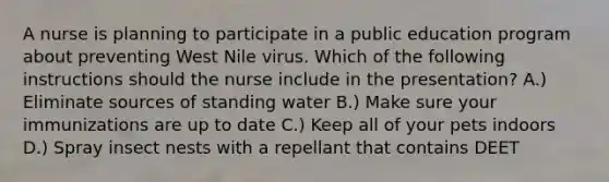 A nurse is planning to participate in a public education program about preventing West Nile virus. Which of the following instructions should the nurse include in the presentation? A.) Eliminate sources of standing water B.) Make sure your immunizations are up to date C.) Keep all of your pets indoors D.) Spray insect nests with a repellant that contains DEET