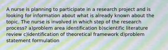 A nurse is planning to participate in a research project and is looking for information about what is already known about the topic. The nurse is involved in which step of the research process? a)problem area identification b)scientific literature review c)identification of theoretical framework d)problem statement formulation