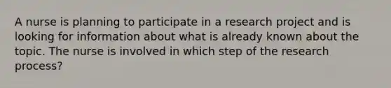 A nurse is planning to participate in a research project and is looking for information about what is already known about the topic. The nurse is involved in which step of the research process?