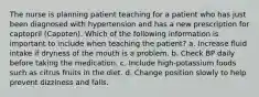 The nurse is planning patient teaching for a patient who has just been diagnosed with hypertension and has a new prescription for captopril (Capoten). Which of the following information is important to include when teaching the patient? a. Increase fluid intake if dryness of the mouth is a problem. b. Check BP daily before taking the medication. c. Include high-potassium foods such as citrus fruits in the diet. d. Change position slowly to help prevent dizziness and falls.