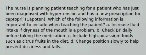 The nurse is planning patient teaching for a patient who has just been diagnosed with hypertension and has a new prescription for captopril (Capoten). Which of the following information is important to include when teaching the patient? a. Increase fluid intake if dryness of the mouth is a problem. b. Check BP daily before taking the medication. c. Include high-potassium foods such as citrus fruits in the diet. d. Change position slowly to help prevent dizziness and falls.