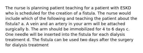 The nurse is planning patient teaching for a patient with ESKD who is scheduled for the creation of a fistula. The nurse would include which of the following and teaching the patient about the fistula? a. A vein and an artery in your arm will be attached surgically b. The arm should be immobilized for 4 to 6 days c. One needle will be inserted into the fistula for each dialysis treatment d. The fistula can be used two days after the surgery for dialysis treatment