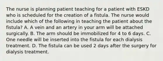 The nurse is planning patient teaching for a patient with ESKD who is scheduled for the creation of a fistula. The nurse would include which of the following in teaching the patient about the fistula? A. A vein and an artery in your arm will be attached surgically. B. The arm should be immobilized for 4 to 6 days. C. One needle will be inserted into the fistula for each dialysis treatment. D. The fistula can be used 2 days after the surgery for dialysis treatment.