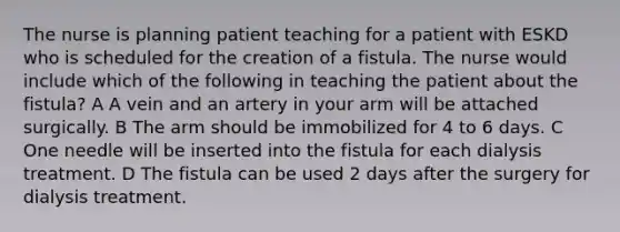 The nurse is planning patient teaching for a patient with ESKD who is scheduled for the creation of a fistula. The nurse would include which of the following in teaching the patient about the fistula? A A vein and an artery in your arm will be attached surgically. B The arm should be immobilized for 4 to 6 days. C One needle will be inserted into the fistula for each dialysis treatment. D The fistula can be used 2 days after the surgery for dialysis treatment.