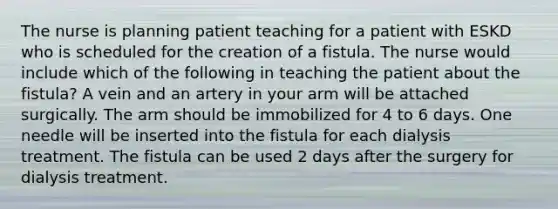 The nurse is planning patient teaching for a patient with ESKD who is scheduled for the creation of a fistula. The nurse would include which of the following in teaching the patient about the fistula? A vein and an artery in your arm will be attached surgically. The arm should be immobilized for 4 to 6 days. One needle will be inserted into the fistula for each dialysis treatment. The fistula can be used 2 days after the surgery for dialysis treatment.