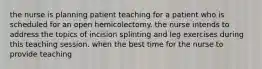 the nurse is planning patient teaching for a patient who is scheduled for an open hemicolectomy. the nurse intends to address the topics of incision splinting and leg exercises during this teaching session. when the best time for the nurse to provide teaching