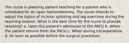 The nurse is planning patient teaching for a patient who is scheduled for an open hemicolestomy. The nurse intends to adjust the topics of incision splinting and leg exercises during the teaching session. What is the best time for the nurse to provide teaching? a. Upon the patient's admission to the PACU b. When the patient returns from the PACU c. When during intraoperative. d. As soon as possible before the surgical procedure