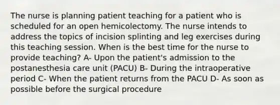 The nurse is planning patient teaching for a patient who is scheduled for an open hemicolectomy. The nurse intends to address the topics of incision splinting and leg exercises during this teaching session. When is the best time for the nurse to provide teaching? A- Upon the patient's admission to the postanesthesia care unit (PACU) B- During the intraoperative period C- When the patient returns from the PACU D- As soon as possible before the surgical procedure