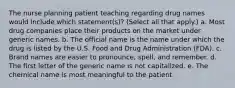 The nurse planning patient teaching regarding drug names would include which statement(s)? (Select all that apply.) a. Most drug companies place their products on the market under generic names. b. The official name is the name under which the drug is listed by the U.S. Food and Drug Administration (FDA). c. Brand names are easier to pronounce, spell, and remember. d. The first letter of the generic name is not capitalized. e. The chemical name is most meaningful to the patient.