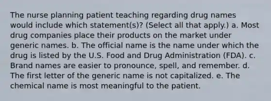 The nurse planning patient teaching regarding drug names would include which statement(s)? (Select all that apply.) a. Most drug companies place their products on the market under generic names. b. The official name is the name under which the drug is listed by the U.S. Food and Drug Administration (FDA). c. Brand names are easier to pronounce, spell, and remember. d. The first letter of the generic name is not capitalized. e. The chemical name is most meaningful to the patient.