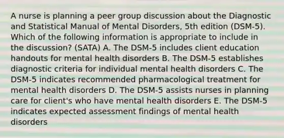 A nurse is planning a peer group discussion about the Diagnostic and Statistical Manual of Mental Disorders, 5th edition (DSM-5). Which of the following information is appropriate to include in the discussion? (SATA) A. The DSM-5 includes client education handouts for mental health disorders B. The DSM-5 establishes diagnostic criteria for individual mental health disorders C. The DSM-5 indicates recommended pharmacological treatment for mental health disorders D. The DSM-5 assists nurses in planning care for client's who have mental health disorders E. The DSM-5 indicates expected assessment findings of mental health disorders