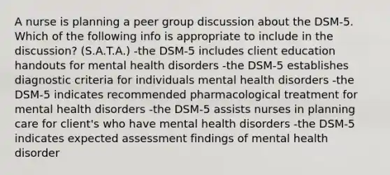 A nurse is planning a peer group discussion about the DSM-5. Which of the following info is appropriate to include in the discussion? (S.A.T.A.) -the DSM-5 includes client education handouts for mental health disorders -the DSM-5 establishes diagnostic criteria for individuals mental health disorders -the DSM-5 indicates recommended pharmacological treatment for mental health disorders -the DSM-5 assists nurses in planning care for client's who have mental health disorders -the DSM-5 indicates expected assessment findings of mental health disorder