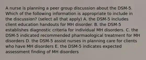 A nurse is planning a peer group discussion about the DSM-5. Which of the following information is appropriate to include in the discussion? (select all that apply) A. the DSM-5 includes client education handouts for MH disorder. B. the DSM-5 establishes diagnostic criteria for individual MH disorders. C. the DSM-5 indicated recommended pharmaological treatment for MH disorders D. the DSM-5 assist nurses in planning care for clients who have MH disorders E. the DSM-5 indicates expected assessment finding of MH disorders