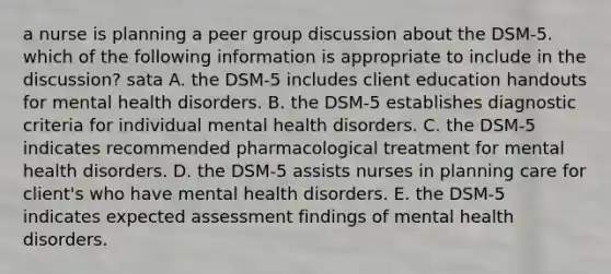 a nurse is planning a peer group discussion about the DSM-5. which of the following information is appropriate to include in the discussion? sata A. the DSM-5 includes client education handouts for mental health disorders. B. the DSM-5 establishes diagnostic criteria for individual mental health disorders. C. the DSM-5 indicates recommended pharmacological treatment for mental health disorders. D. the DSM-5 assists nurses in planning care for client's who have mental health disorders. E. the DSM-5 indicates expected assessment findings of mental health disorders.